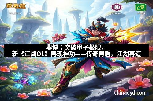 鼎博：突破甲子极限，新《江湖OL》再现神功——传奇再启，江湖再造